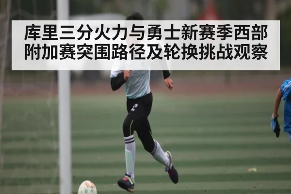 库里三分火力与勇士新赛季西部附加赛突围路径及轮换挑战观察